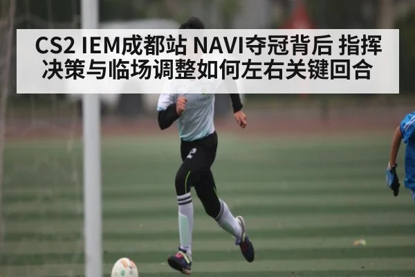 CS2 IEM成都站 NAVI夺冠背后 指挥决策与临场调整如何左右关键回合