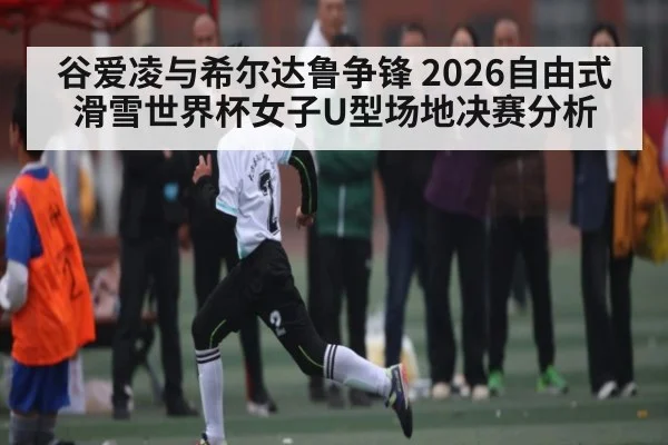 谷爱凌与希尔达鲁争锋 2026自由式滑雪世界杯女子U型场地决赛分析 | kaiyun